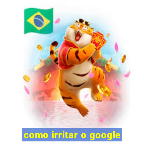 como irritar o google